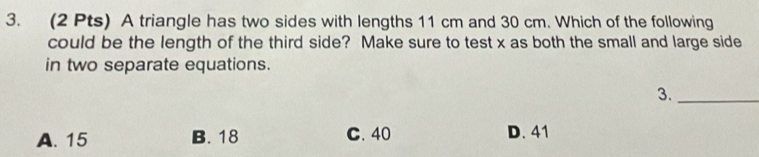 A triangle has two sides with lengths 11 cm and 30 cm. Which of the following
could be the length of the third side? Make sure to test x as both the small and large side
in two separate equations.
3._
A. 15 B. 18 C. 40 D. 41