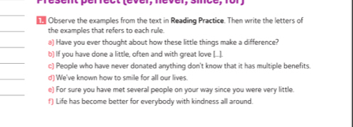 Observe the examples from the text in Reading Practice. Then write the letters of 
the examples that refers to each rule. 
a) Have you ever thought about how these little things make a difference? 
b) If you have done a little, often and with great love [.... 
c) People who have never donated anything don't know that it has multiple benefits. 
d) We've known how to smile for all our lives. 
e) For sure you have met several people on your way since you were very little. 
f) Life has become better for everybody with kindness all around.