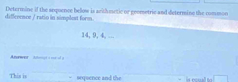 Determine if the sequence below is arithmetic or geometrie and determine the common 
difference / ratio in simplest form.
14, 9, 4, … 
Answer Anenget oot of 2
This is sequence and the is conal to