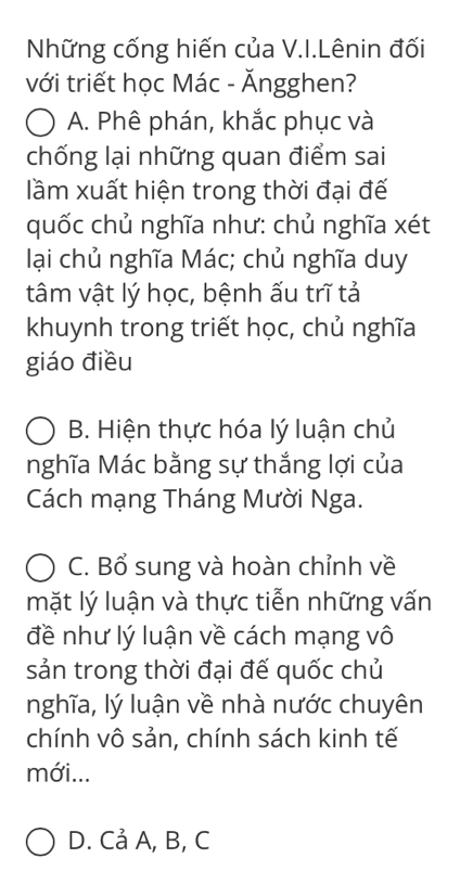 Những cống hiến của V.I.Lênin đối
với triết học Mác - Ăngghen?
A. Phê phán, khắc phục và
chống lại những quan điểm sai
lầm xuất hiện trong thời đại đế
quốc chủ nghĩa như: chủ nghĩa xét
lại chủ nghĩa Mác; chủ nghĩa duy
tâm vật lý học, bệnh ấu trĩ tả
khuynh trong triết học, chủ nghĩa
giáo điều
B. Hiện thực hóa lý luận chủ
nghĩa Mác bằng sự thắng lợi của
Cách mạng Tháng Mười Nga.
C. Bổ sung và hoàn chỉnh về
mặt lý luận và thực tiễn những vấn
đề như lý luận về cách mạng vô
sản trong thời đại đế quốc chủ
nghĩa, lý luận về nhà nước chuyên
chính vô sản, chính sách kinh tế
mới...
D. Cả A, B, C