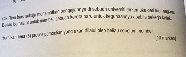 Cik Rinn baru sahaja menamatkan pengajiannya di sebuah universiti terkemuka dari luar negara. 
Beliau berhasrat untuk membeli sebuah kereta baru untuk kegunaannya apabila bekerja kelak. 
Huraikan Iima (5) proses pembelian yang akan dilalui oleh beliau sebelum membeli. 
[10 markah]