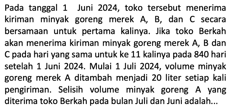 Pada tanggal 1 Juni 2024, toko tersebut menerima 
kiriman minyak goreng merek A, B, dan C secara 
bersamaan untuk pertama kalinya. Jika toko Berkah 
akan menerima kiriman minyak goreng merek A, B dan
C pada hari yang sama untuk ke 11 kalinya pada 840 hari 
setelah 1 Juni 2024. Mulai 1 Juli 2024, volume minyak 
goreng merek A ditambah menjadi 20 liter setiap kali 
pengiriman. Selisih volume minyak goreng A yang 
diterima toko Berkah pada bulan Juli dan Juni adalah...