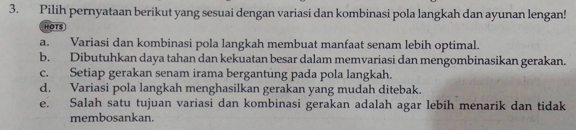 Pilih pernyataan berikut yang sesuai dengan variasi dan kombinasi pola langkah dan ayunan lengan!
HOTS
a. Variasi dan kombinasi pola langkah membuat manfaat senam lebih optimal.
b. Dibutuhkan daya tahan dan kekuatan besar dalam memvariasi dan mengombinasikan gerakan.
c. Setiap gerakan senam irama bergantung pada pola langkah.
d. Variasi pola langkah menghasilkan gerakan yang mudah ditebak.
e. Salah satu tujuan variasi dan kombinasi gerakan adalah agar lebih menarik dan tidak
membosankan.