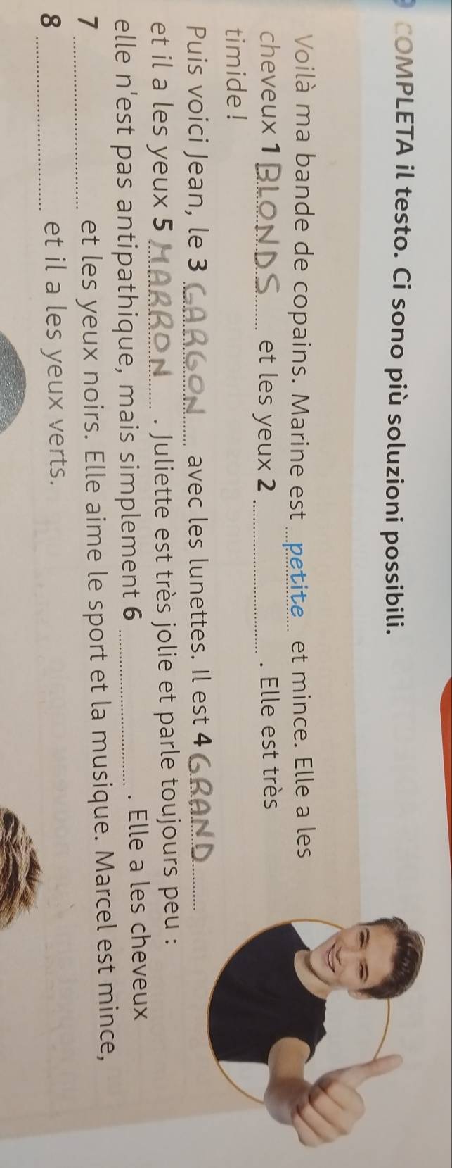 COMPLETA il testo. Ci sono più soluzioni possibili. 
Voilà ma bande de copains. Marine est_ 6 te et mince. Elle a les 
cheveux 1 _et les yeux 2 _. Elle est très 
timide ! 
Puis voici Jean, le 3 _avec les lunettes. Il est 4 _ 
et il a les yeux 5 _. Juliette est très jolie et parle toujours peu : 
elle n'est pas antipathique, mais simplement 6 _. Elle a les cheveux 
_7 
et les yeux noirs. Elle aime le sport et la musique. Marcel est mince, 
8 _et il a les yeux verts.