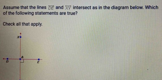 Assume that the lines overleftrightarrow DE and overleftrightarrow XY intersect as in the diagram below. Which 
of the following statements are true? 
Check all that apply.