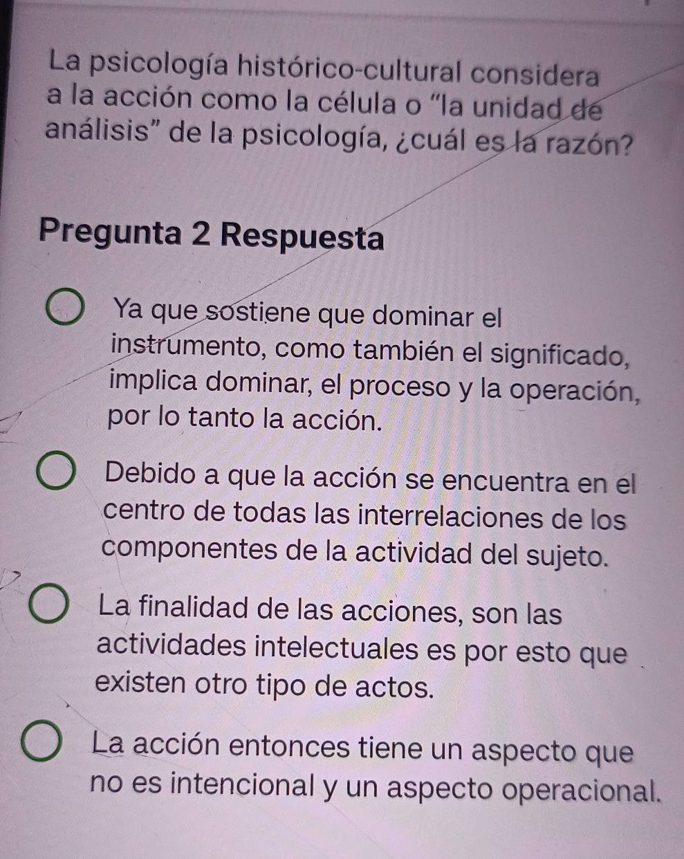 La psicología histórico-cultural considera
a la acción como la célula o "la unidad de
análisis" de la psicología, ¿cuál es la razón?
Pregunta 2 Respuesta
Ya que sostiene que dominar el
instrumento, como también el significado,
implica dominar, el proceso y la operación,
por lo tanto la acción.
Debido a que la acción se encuentra en el
centro de todas las interrelaciones de los
componentes de la actividad del sujeto.
La finalidad de las acciones, son las
actividades intelectuales es por esto que
existen otro tipo de actos.
La acción entonces tiene un aspecto que
no es intencional y un aspecto operacional.