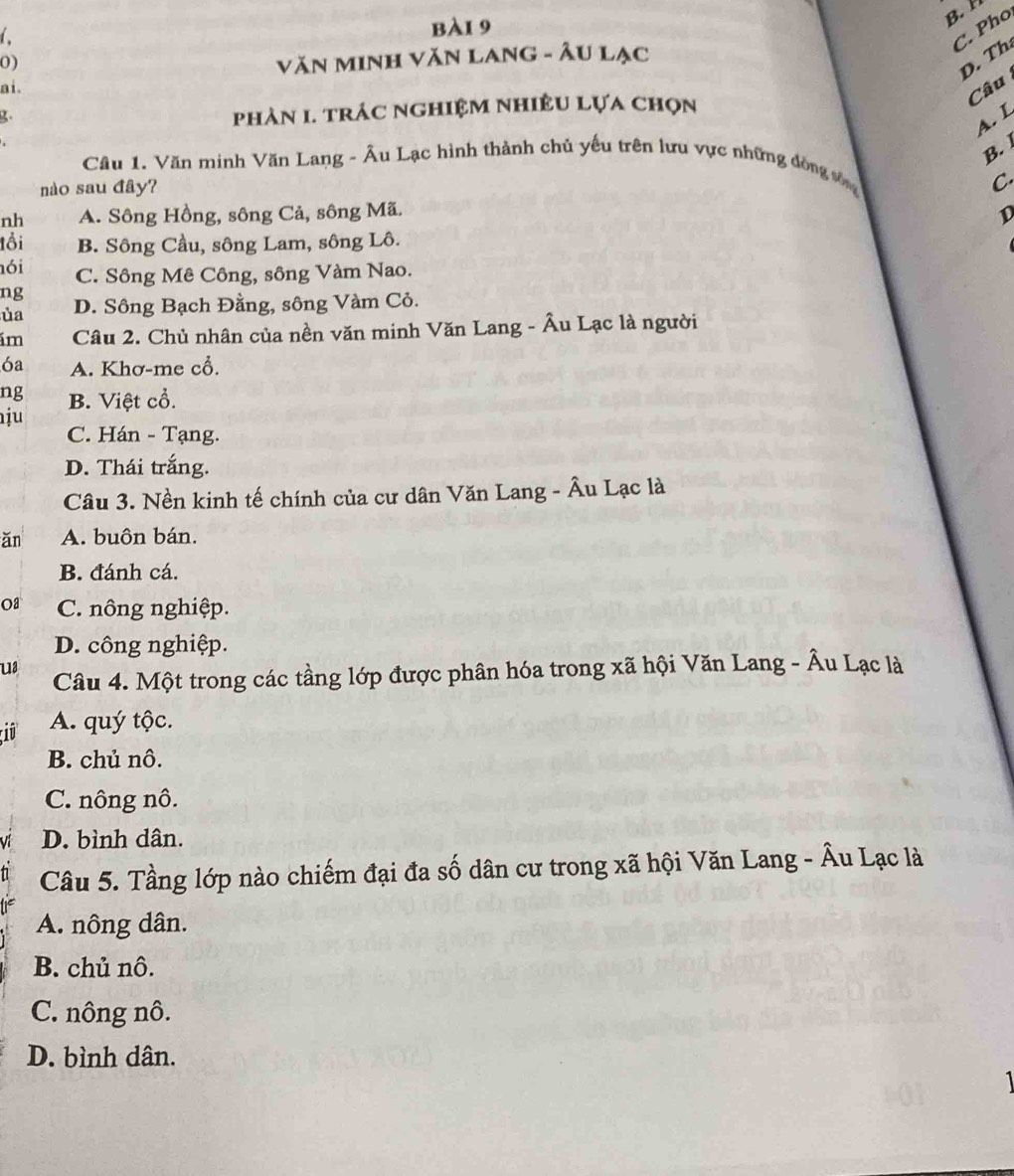 B. 
C. Pho
0)
VăN MINh Văn Lang - Âu lạc
D. Th
ai.
Câu
2.
phản 1. trác nghiệm nhiÊu lựa chọn
A. L
B. 
Câu 1. Văn minh Văn Lang - Âu Lạc hình thành chủ yếu trên lưu vực những đòng sống
nào sau đây?
C
nh A. Sông Hồng, sông Cả, sông Mã.
D
tổi B. Sông Cầu, sông Lam, sông Lô.
ói C. Sông Mê Công, sông Vàm Nao.
ng
ủa D. Sông Bạch Đằng, sông Vàm Cỏ.
ám Câu 2. Chủ nhân của nền văn minh Văn Lang - Âu Lạc là người
6a A. Khơ-me cổ.
ng B. Việt cổ.
ju
C. Hán - Tạng.
D. Thái trắng.
Câu 3. Nền kinh tế chính của cư dân Văn Lang - Âu Lạc là
ǎn A. buôn bán.
B. đánh cá.
Oa C. nông nghiệp.
D. công nghiệp.
u3 Câu 4. Một trong các tầng lớp được phân hóa trong xã hội Văn Lang - Âu Lạc là
iû A. quý tộc.
B. chủ nô.
C. nông nô.
V D. bình dân.
Câu 5. Tầng lớp nào chiếm đại đa số dân cư trong xã hội Văn Lang - Âu Lạc là
A. nông dân.
B. chủ nô.
C. nông nô.
D. bình dân.