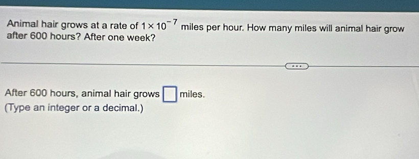 Animal hair grows at a rate of 1* 10^(-7) miles per hour. How many miles will animal hair grow 
after 600 hours? After one week? 
After 600 hours, animal hair grows □ π hiles. 
(Type an integer or a decimal.)