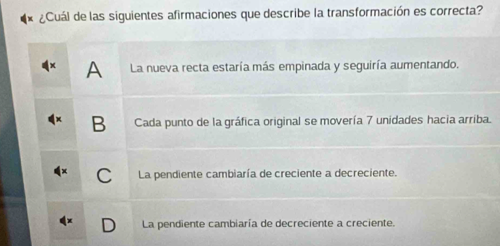 ¿Cuál de las siguientes afirmaciones que describe la transformación es correcta?
A La nueva recta estaría más empinada y seguiría aumentando.
B Cada punto de la gráfica original se movería 7 unidades hacia arriba.
C La pendiente cambiaría de creciente a decreciente.
La pendiente cambiaría de decreciente a creciente.