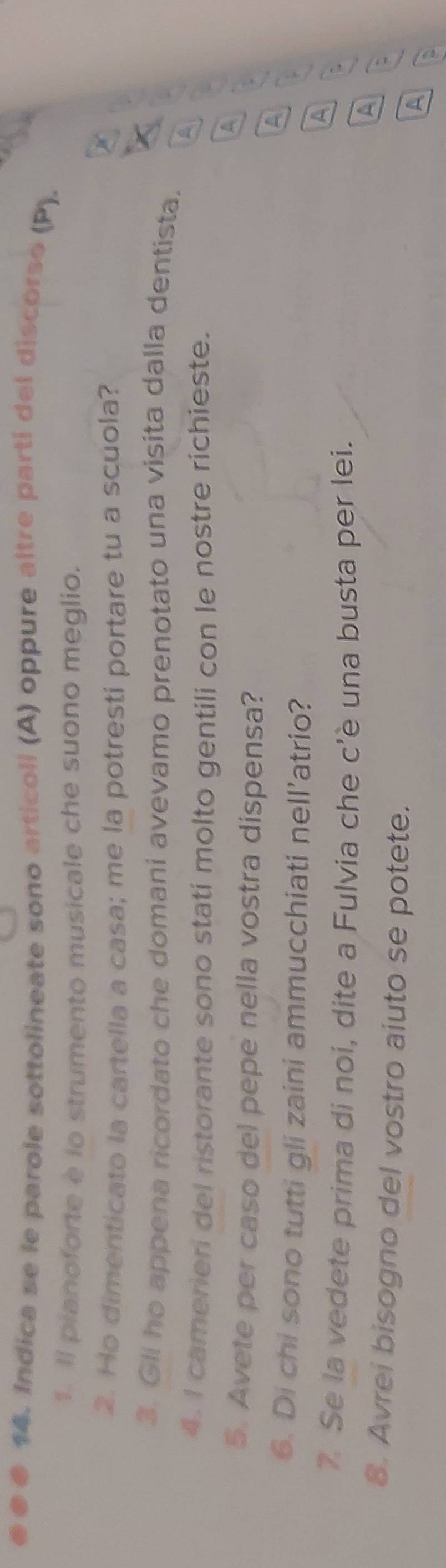 Indica se le parole sottolineate sono articoli (A) oppure altre partí del discorso (P). 
1. Il pianoforte è lo strumento musicale che suono meglio. 
2. Ho dimenticato la cartella a casa; me la potresti portare tu a scuola? 
3. Gll ho appena ricordato che domani avevamo prenotato una visita dalla dentista. 
4. I camerieri del ristorante sono stati molto gentili con le nostre richieste. a 

5. Avete per caso del pepe nella vostra dispensa? 
A 
6. Di chi sono tutti gli zaini ammucchiati nell’atrio? 
A 
7 Se la vedete prima di noi, dite a Fulvia che c’è una busta per lei. 
A 
` 
8. Avrei bisogno del vostro aiuto se potete. 
A