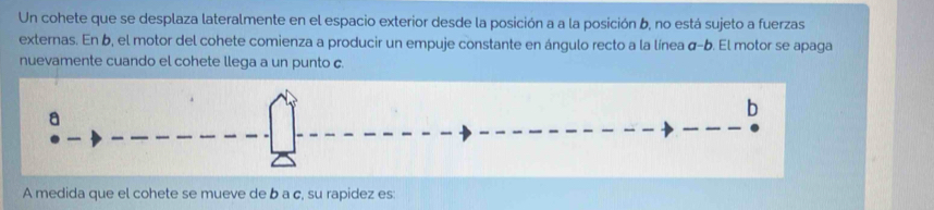 Un cohete que se desplaza lateralmente en el espacio exterior desde la posición a a la posición b, no está sujeto a fuerzas 
externas. En b, el motor del cohete comienza a producir un empuje constante en ángulo recto a la línea σ-b. El motor se apaga 
nuevamente cuando el cohete llega a un punto c. 
A medida que el cohete se mueve de b a c, su rapidez es: