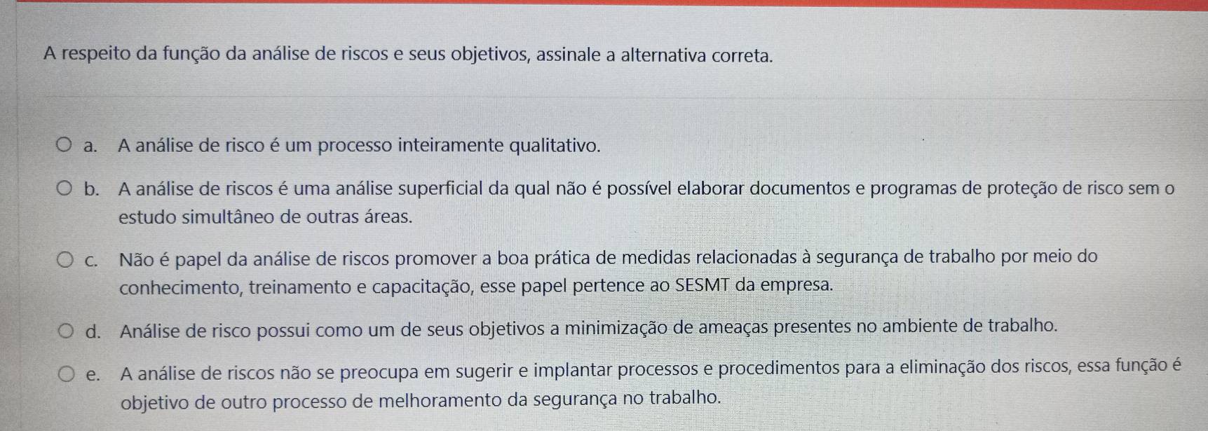 A respeito da função da análise de riscos e seus objetivos, assinale a alternativa correta.
a. A análise de risco é um processo inteiramente qualitativo.
b. A análise de riscos é uma análise superficial da qual não é possível elaborar documentos e programas de proteção de risco sem o
estudo simultâneo de outras áreas.
c. Não é papel da análise de riscos promover a boa prática de medidas relacionadas à segurança de trabalho por meio do
conhecimento, treinamento e capacitação, esse papel pertence ao SESMT da empresa.
d. Análise de risco possui como um de seus objetivos a minimização de ameaças presentes no ambiente de trabalho.
e. A análise de riscos não se preocupa em sugerir e implantar processos e procedimentos para a eliminação dos riscos, essa função é
objetivo de outro processo de melhoramento da segurança no trabalho.