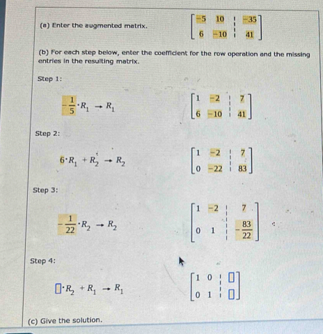 Enter the augmented matrix. beginbmatrix -5&10& 1/2 &-35 6&-10& 1/2 &41endbmatrix
(b) For each step below, enter the coefficient for the row operation and the missing 
entries in the resulting matrix. 
Step 1:
- 1/5 · R_1to R_1
beginbmatrix 1&-2&|&7 6&-10&|&41endbmatrix
Step 2:
6· R_1+R_2^(1to R_2) beginbmatrix 1&-2&|&7 0&-22&|&83endbmatrix
Step 3:
- 1/22 · R_2to R_2 beginbmatrix 1&-2&|&7 0&1&|&83 0&1&|&22endbmatrix
Step 4:
□ · R_2+R_1to R_1 beginbmatrix 1&0&|&□  0&1&|&□ endbmatrix
(c) Give the solution.