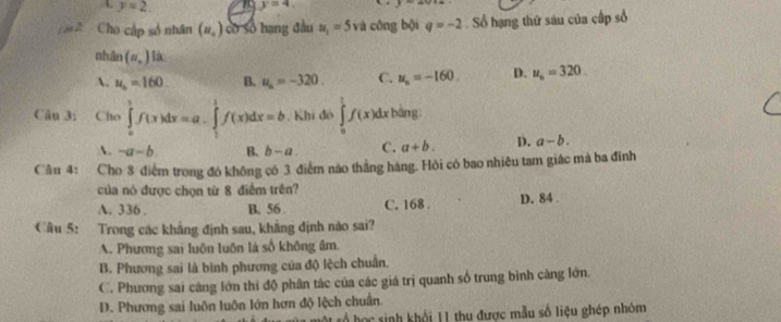 A y=2. y=4. P
2 Cho cập số nhân (u_o) có số hạng đầu u_1=5 và công bội q=-2 Số hạng thứ sáu của cấp số
nhān (n_n) là
A. u_o=160 B. u_a=-320. C. u_n=-160. D. u_6=320
Cău 3: Cho ∈tlimits _0^1f(x)dx=a.∈tlimits _1^1f(x)dx=b. Khi đô ∈tlimits _0^1f(x)dx bàng
A. -a-b B. b-a C. a+b. D. a-b. 
Câu 4: Cho 8 điểm trong đó không có 3 điểm nào thắng hàng. Hỏi có bao nhiêu tam giác mà ba đinh
của nó được chọn từ 8 điểm trên?
A. 336. B. 56. C. 168. D. 84.
Câu 5: Trong các khẳng định sau, khẳng định nào sai?
A. Phương sai luôn luôn là số không âm.
B. Phương sai là bình phương của độ lệch chuẩn.
C. Phương sai càng lớn thi độ phân tác của các giá trị quanh số trung bình càng lớn.
D. Phương sai luôn luôn lớn hơn độ lệch chuẩn.
ố họ c sinh khổi 11 thu được mẫu số liệu ghép nhóm