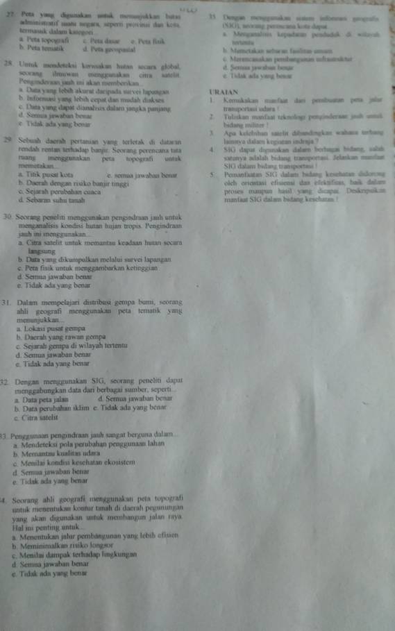 2?. Pota yang digunukan notuk memunjukkan butas 1 Dengan mengganakn saim isfoneas prografs
administatif matí negara, seperri précinsi dan kosa. (NIC), neocing perincana kota depue
termasik dalam kategori a. Menganalris kepadacan pendaduk di wilayuk
a Peta topograf c. Peta dasse o. Peta fisik
h. Peta tematik d. Pets gecoguial h. Memetakan whoran faolitan amam
28. Untuk mendeteksi kevwakan hutan secars global. d. Semua jwshat boue  . Merencasakan penbangunan ifranslstn
scocang iwa mengganakan cirra satelit. c Tidak ada vang bewar
Pengindersan jaih mi akan memberikan
a. Dunsyang lebih akurat daripada survei hipangais URAIAN
b. Infornasi yang lebih cepat dan mudah diskses 1. Korrukakan munfaat dan perbuatan peta jolur
c. Daia yang dapat dianalixis dalar jangka panjang transportasi idars !
d. Seria jawaban besar 2. Tuliskan manfaat teknologs pengindersan jouh untuk
c Tidak ada.yang bonar bidang militer !
29 Sebuah daersh pertanian yang terlerak di dataran 3 Apa keichhan satelit dibandingkas wahasa tobang
lainya dalam kegiazan indraja ?
rendah rentan terhadap banjir. Seorang perencana tata 4. SIG daput dignnakan dalaen berbagai bidang, salab
ruang menggunakan peta topografi untak satunya adalah bidang tramaportasi. Jelaskan mandan
memetakan. SHG dalam bidang transportass!
a. Tifik pusst kota e. somua jawaban benar 5 Pemanfaatan SIG dalam bidang keseñatan disdorosa
h. Duersh dengan risiko banjir tinggi olch oricatasi efisiensi das elekaificas, baik dalum
c. Sejarsh perubahan cuaca proses maupun hasil yang dicapai Deskripukan
d. Sebaran suhu tanah manfaat SIG dalam bidang keschate !
30. Seorang peneliti menggunakan pengindraan janh untuk
menganalisis kondisi hutan hujan tropis. Pengindraan
jauh ini menggunakan
a. Cstra satelit untuk memantau keadaan hutan secura
langsung
b. Data yang dikumpulkan melalui survei lapangan
c. Peta fisik untuk menggambarkan ketinggian
d. Serma jawaban benar
e. Tidak ada yang benar
31. Dalam mempelajari distribusi gempa bumi, scorang
ahli geografi menggunakan peta tematik yan 
menunjukkan...
a. Lokasi pusat gempa
h. Daerah yang rawan gompa
c. Sejarah gempa di wilayah tertentu
d. Semua jawaban benar
e. Tidak ada yang benar
32. Dengan menggunakan SIG, seorang peneliti dapat
menggabungkan data dari berbagai sumber, seperti .
a. Data peta jalan d. Semua jawahan benar
b. Data perubahan sklim e. Tidak ada yang benar
c. Citra satelt
33. Penggunaan pengindraan jauh sangat berguna dalam
a. Mendeteksi pola perubahan penggunaan Iahan
b. Mernantau kualitas udara
c. Menilai kondisi keschatan ekosistem
d. Serua jawaban benar
e. Tidak ada yang benar
4. Seorang ahli geografi menggunakan peta topograf
untuk menentukan kontur tanah di daerah pegunungan
yang akan digunakan untuk memhangun jalan raya.
Fal ini penting untuk 
a. Menentukan jalur perbängunan yang lebíh efisien
b. Meminimalkan risiko longsor
c. Menilai dampak terhadap lingkungan
d. Semua jawaban benar
e. Tidak ada yang benar