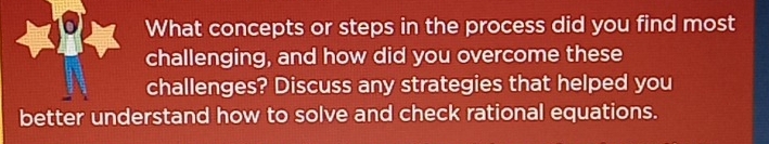 What concepts or steps in the process did you find most 
challenging, and how did you overcome these 
challenges? Discuss any strategies that helped you 
better understand how to solve and check rational equations.