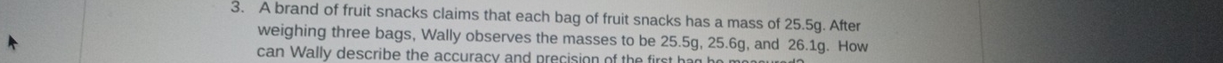 A brand of fruit snacks claims that each bag of fruit snacks has a mass of 25.5g. After 
weighing three bags, Wally observes the masses to be 25.5g, 25.6g, and 26.1g. How 
can Wally describe the accuracy and precision of the first had he