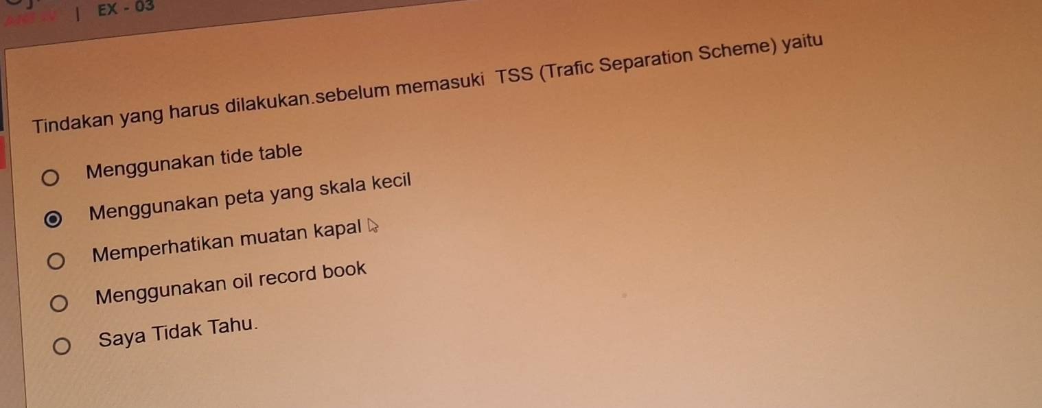 EX-03 
Tindakan yang harus dilakukan.sebelum memasuki TSS (Trafic Separation Scheme) yaitu
Menggunakan tide table
Menggunakan peta yang skala kecil
Memperhatikan muatan kapal
Menggunakan oil record book
Saya Tidak Tahu.