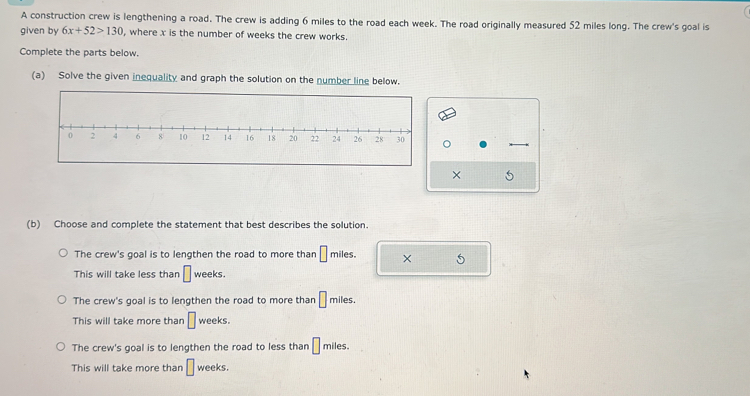 A construction crew is lengthening a road. The crew is adding 6 miles to the road each week. The road originally measured 52 miles long. The crew's goal is
given by 6x+52>130 , where x is the number of weeks the crew works.
Complete the parts below.
(a) Solve the given inequality and graph the solution on the number line below.
× 5
(b) Choose and complete the statement that best describes the solution.
The crew's goal is to lengthen the road to more than □ mi les. × 5
This will take less than □ weeks.
The crew's goal is to lengthen the road to more than □ _1 miles.
This will take more than □ weeks.
The crew's goal is to lengthen the road to less than □ miles.
This will take more than □ weeks.