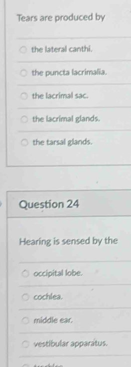 Tears are produced by
the lateral canthi.
the puncta lacrimalia.
the lacrimal sac.
the lacrimal glands.
the tarsal glands.
Question 24
Hearing is sensed by the
occipital lobe.
cochlea.
middle ear.
vestibular apparatus.