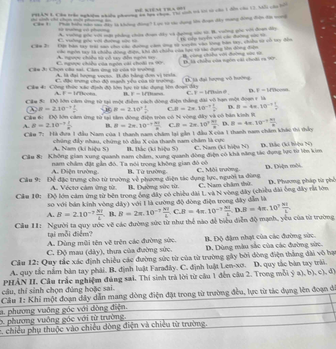 Dể kiêm tra 001
PHEAN L Cầu trác nghiệm nhiều phưong an hựa chọn. Thi sinh trà lời t câu 1 đến câu 12, Mỗi câu bổi
c sinh chi chọn một phưng án
Cu 1: Phát biểu nào sau đây là không đùng? Lục từ tác dụng lên đoạn dây mang dòng điện đặt tong
từ trường có phương
A. vuờng góc với mặt phảng chứa đoạn đây và đường sửc từ. B. vuỡng góc với đoạn đây.
C. vuờng gốc với đường sức từ
Dề tiếp tuyển với các đường sức từ:
Cân 2: Đặt bàn tay trái sao cho các đường cảm ứng từ xuyển vào lòng bản tay, chiều từ cổ tay đến
các ngón tay là chiều đòng điện, khi đó chiều của lực từ tác dụng lên dồng điện
A. ngược chiều từ cỗ tay đến ngôn tay. B cùng chiều với đường sức từ.
C. ngược chiều của ngôn cái choãi ra 90° Dộ là chiều của ngón cái choãi ra 90°.
Câu 3: Chọn cầu sai. Cảm ứng từ của từ trường
A. là đại hượng vecto. B.đo bằng đơn v_2^(2 tesla.
C. đặc trưng cho độ mạnh yếu của từ trường. Dộ là đại lượng vô hướng.
Cầu 4: Công thức xác định độ lớn lực từ tác dụng lên đoạn dây
A. F=I∠ Bcot alpha . B. F=MBtan alpha C. F=MBsin θ D. F=WBcos alpha .
Câu 5: Độ lớn cảm ứng từ tại một điểm cách dòng điện thẳng dài vô hạn một đoạn r là
B=2.10^-7) l/r . B B=2.10^7 l/r  C. B=2π .10^(-7) l/r  D. B=4π ,10^(-7) I/r^2 
Cầu 6: Độ lớn cảm ứng từ tại tâm dòng điện tròn có N vòng dây và có bán kinh R
D.
A. B=2.10^(-7) l/R  B=2π ,10^(-7) Nl/R  C. B=2π .10^7 Nl/R  D B=4π .10^(-7) NI/R 
B.
Câu 7 *: Hà đưa 1 đầu Nam của 1 thanh nam châm lại gần 1 đầu X của 1 thanh nam châm khác thi thấy
chúng đầy nhau, chứng tỏ đầu X của thanh nam châm là cực
A. Nam (kí hiệu S) B. Bắc (kí hiệu S) C. Nam (kí hiệu N) D. Bắc (kí hiệu N)
Câu 8: Không gian xung quanh nam châm, xung quanh dòng điện có khả năng tác dụng lực từ lên kim
nam châm đặt gần đó. Ta nói trong không gian đó có
A. Điện trường. B. Từ trường. C. Môi trường. D. Điện môi.
Câu 9: Để đặc trưng cho từ trường về phương diện tác dụng lực, người ta dùng
A. Véctơ cảm ứng từ. B. Đường sức từ. C. Nam châm thử.  D. Phương pháp từ phổ
Câu 10: Độ lớn cảm ứng từ bên trong ống dây có chiều dài L và N vòng dây (chiều dài ống dây rắt lớn
so với bán kính vòng dây) với I là cường độ dòng điện trong dây dẫn là
A. B=2.10^(-7) NI/L . B. B=2π .10^(-7) NI/L .C.B=4π .10^(-7) NI/L .D.B=4π .10^7 NI/L 
Câu 11: Người ta quy ước vẽ các đường sức từ như thế nào để biểu diễn độ mạnh, yếu của từ trường
tại mỗi điểm?
A. Dùng mũi tên vẽ trên các đường sức.  B. Độ đậm nhạt của các đường sức.
C. Độ mau (dày), thưa của đường sức. D. Dùng màu sắc của các đường sức,
Câu 12: Quy tắc xác định chiều các đường sức từ của từ trường gây bởi dòng điện thẳng dài vô hại
A. quy tắc nắm bàn tay phải. B. định luật Farađây. C. định luật Len-xơ. D. quy tắc bàn tay trải.
PHẢN II. Câu trắc nghiệm đúng sai. Thí sinh trả lời từ câu 1 đến câu 2. Trong mỗi ý a), b), c), d)
câu, thí sinh chọn đúng hoặc sai.
Câu 1: Khi một đoạn dây dẫn mang dòng điện đặt trong từ trường đều, lực từ tác dụng lên đoạn dã
a. phương vuông góc với dòng điện.
b. phương vuông góc với từ trường.
c. chiều phụ thuộc vào chiều dòng điện và chiều từ trường.