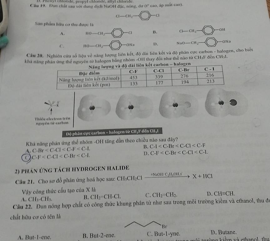 D. Phenyl chloride, propyl chloride, allyl chloride.
Câu 19. Dun chất sau với dung dịch NaOH đặc, nóng, dư (f°cao , áp suất cao).
CI-CH_2 L )-a
Sân phẩm hữu cơ thu được là
A. HO-CH_2 C1 B. CH-CH_2 OH
C. HO-CH_2 4= 1 D. NaO-CH_2 ONa
Câu 20. Nghiên cứu số liệu về năng lượng liên kết, độ dài liên kết và độ phân cực carbon - halogen, cho biết
khả năng phân ứng thể nguyên tử halogen bằng nhóm -OH thay đổi như thế nào từ CH₃F đến CH_31.
8^+5^-
c-x
Thiếu electron trên
nguyên tử carbon
Độ phân cực carbon - halogen từ CH₃F đến CH₃I
Khả năng phản ứng thế nhóm -OH tăng dần theo chiều nào sau đây?
A. C-Br B. C-I
C-F
D. C-F
2) phân ứng tách hYDROGEN hALIDE
Câu 21. Cho sơ đồ phản ứng hoá học sau: CH_3CH_2Clxrightarrow +NaOH/C_2H_5OH.tX+HCl
Vậy công thức cấu tạo của X là
A. CH_3-CH_3. B. CH_2=CH-Cl. C. CH_2=CH_2. D. CHequiv CH.
Câu 22. Đun nóng hợp chất có công thức khung phân tử như sau trong môi trường kiểm và ethanol, thu đự
chất hữu cơ có tên là
Br
A. But-1-ene. B. But-2-ene C. But-1-yne. D. Butane.
ng kiểm và ethanol , thu