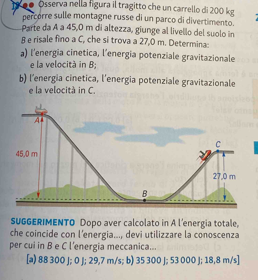 18 00 Osserva nella figura il tragitto che un carrello di 200 kg
percorre sulle montagne russe di un parco di divertimento.
Parte da A a 45,0 m di altezza, giunge al livello del suolo in
B e risale fino a C, che si trova a 27,0 m. Determina:
a) l’energia cinetica, l’energia potenziale gravitazionale
e la velocità in B;
b) l’energia cinetica, l’energia potenziale gravitazionale
e la velocità in C.
SUGGERIMENTO Dopo aver calcolato in A l’energia totale,
che coincide con l’energia..., devi utilizzare la conoscenza
per cui in B e C l’energia meccanica...
[a) 88 300 J; 0 J; 29,7 m/s; b) 35 300 J; 53 000 J; 18,8 m/s]