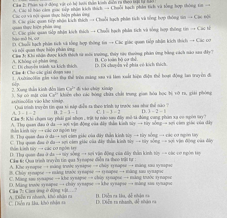 Phản xạ ở động vật có hệ lưới thần kinh diễn ra theo trật lự nao7
A. Các tế bào cảm giác tiếp nhận kích thích → Chuỗi hạch phân tích và tổng hợp thông tin
Các cơ và nội quan thực hiện phản ứng
B. Các giác quan tiếp nhận kích thích → Chuỗi hạch phân tích và tổng hợp thông tin → Các nội
quan thực hiện phản ứng
C. Các giác quan tiếp nhận kích thích → Chuỗi hạch phân tích và tổng hợp thông tin → Các tế
bào mô bì, cơ
D. Chuỗi hạch phân tích và tổng hợp thông tin → Các giác quan tiếp nhận kích thích → Các cơ
và nội quan thực hiện phản ứng
Câu 3: Khi nhận được kích thích từ môi trường, thủy tức thường phản ứng bằng cách nào sau đây?
A. Không có phản ứng. B. Co toàn bộ cơ thể.
C. Di chuyển tránh xa kích thích. D. Di chuyển về phía có kích thích.
Câu 4: Cho các giai đoạn sau :
1. Axêtincôlin gắn vào thụ thể trên màng sau và làm xuất hiện điện thể hoạt động lan truyền đi
tiếp.
2. Xung thần kinh đến làm Ca^(2+) di vào chùy xináp
3. Sự có mặt của Ca^(2+) khiến cho các bóng chứa chất trung gian hóa học bị vỡ ra, giải phóng
axêtincôlin vào khe xináp.
Quá trình truyền tin qua xi náp diễn ra theo trình tự trước sau như thế nào ?
A. 5 - 1 - 2 B. 2-3-1 C. 1-3-2 D. 3-2- - 1
Câu 5: Khi chạm tay phải gai nhọn , trật tự nào sau đây mô tả đúng cung phản xạ co ngón tay?
A. Thụ quan đau ở da → sợi vận động của dây thần kinh tủy → tủy sống→ sợi cảm giác của dây
thần kinh tủy → các cơ ngón tay
B. Thụ quan đau ở da→ sợi cảm giác của dây thần kinh tủy → tủy sống → các cơ ngón tay
C. Thụ quan đau ở da→ sợi cảm giác của dây thần kinh tủy → tủy sống → sợi vận động của dây
thần kinh tủy → các cơ ngón tay
D. Thụ quan đau ở da → tủy sống → sợi vận động của dây thần kinh tủy → các cơ ngón tay
Câu 6: Qua trình truyền tin qua Synapse diễn ra theo trật tự :
A. Khe synapse → màng trước synapse → chùy synapse → màng sau synapse
B. Chùy synapse → màng trước synapse → synapse → màng sau synapse
C. Màng sau synapse → khe synapse → chùy synapse → màng trước synapse
D. Màng trước synapse → chùy synapse → khe synapse → màng sau synapse
Câu 7: Cảm ứng ở động vật....?
A. Diễn ra nhanh, khó nhận ra B. Diễn ra lâu, dễ nhận ra
C. Diễn ra lâu, khó nhận ra D. Diễn ra nhanh, dễ nhận ra