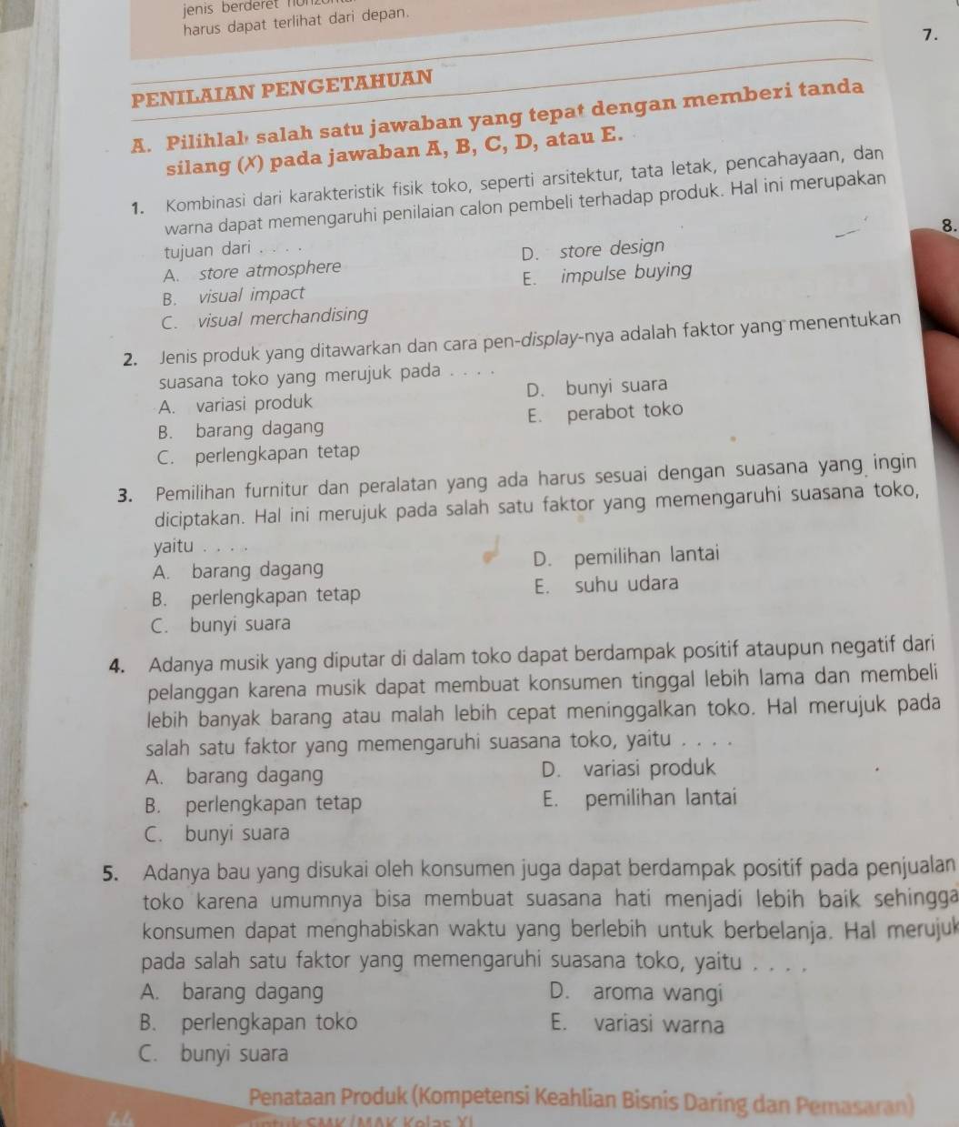 jenis berderet n on 
harus dapat terlihat dari depan.
PENILAIAN PENGETAHUAN 7.
A. Pilihlal, salah satu jawaban yang tepat dengan memberi tanda
silang (✗) pada jawaban A, B, C, D, atau E.
1. Kombinasi dari karakteristik fisik toko, seperti arsitektur, tata letak, pencahayaan, dan
warna dapat memengaruhi penilaian calon pembeli terhadap produk. Hal ini merupakan
8.
tujuan dari
A. store atmosphere D. store design
B. visual impact E. impulse buying
C. visual merchandising
2. Jenis produk yang ditawarkan dan cara pen-display-nya adalah faktor yang menentukan
suasana toko yang merujuk pada . . . .
A. variasi produk D. bunyi suara
B. barang dagang E. perabot toko
C. perlengkapan tetap
3. Pemilihan furnitur dan peralatan yang ada harus sesuai dengan suasana yang ingin
diciptakan. Hal ini merujuk pada salah satu faktor yang memengaruhi suasana toko,
yaitu . . . .
A. barang dagang D. pemilihan lantai
B. perlengkapan tetap E. suhu udara
C. bunyi suara
4. Adanya musik yang diputar di dalam toko dapat berdampak positif ataupun negatif dari
pelanggan karena musik dapat membuat konsumen tinggal lebih lama dan membeli
lebih banyak barang atau malah lebih cepat meninggalkan toko. Hal merujuk pada
salah satu faktor yang memengaruhi suasana toko, yaitu . . . .
A. barang dagang D. variasi produk
B. perlengkapan tetap E. pemilihan lantai
C. bunyi suara
5. Adanya bau yang disukai oleh konsumen juga dapat berdampak positif pada penjualan
toko karena umumnya bisa membuat suasana hati menjadi lebih baik sehingga 
konsumen dapat menghabiskan waktu yang berlebih untuk berbelanja. Hal merujuk
pada salah satu faktor yang memengaruhi suasana toko, yaitu . . . .
A. barang dagang D. aroma wangi
B. perlengkapan toko E. variasi warna
C. bunyi suara
Penataan Produk (Kompetensi Keahlian Bisnis Daring dan Pemasaran)