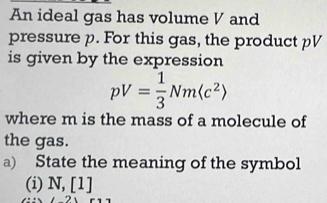 An ideal gas has volume V and 
pressure p. For this gas, the product pV
is given by the expression
pV= 1/3 Nm(c^2)
where m is the mass of a molecule of 
the gas. 
a) State the meaning of the symbol 
(i) N, [1]