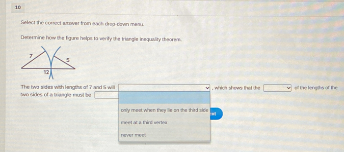 Select the correct answer from each drop-down menu.
Determine how the figure helps to verify the triangle inequality theorem.
The two sides with lengths of 7 and 5 will , which shows that the of the lengths of the
two sides of a triangle must be
only meet when they lie on the third side !xt
meet at a third vertex
never meet