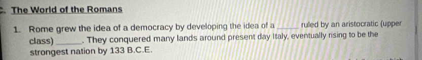 The World of the Romans 
1. Rome grew the idea of a democracy by developing the idea of a _ruled by an aristocratic (upper 
class)_ . They conquered many lands around present day Italy, eventually rising to be the 
strongest nation by 133 B.C.E.