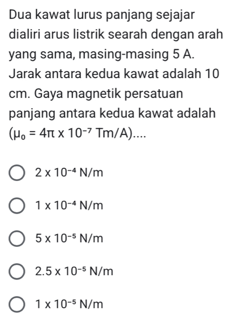 Dua kawat lurus panjang sejajar
dialiri arus listrik searah dengan arah
yang sama, masing-masing 5 A.
Jarak antara kedua kawat adalah 10
cm. Gaya magnetik persatuan
panjang antara kedua kawat adalah
(mu _o=4π * 10^(-7)Tm/A)....
2* 10^(-4)N/m
1* 10^(-4)N/m
5* 10^(-5)N/m
2.5* 10^(-5)N/m
1* 10^(-5)N/m