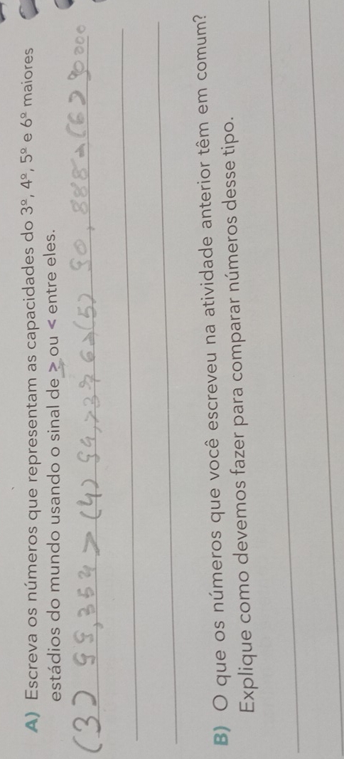 Escreva os números que representam as capacidades do 3^(_ circ), 4^(_ circ), 5^(_ circ) e 6^(_ circ) maiores 
estádios do mundo usando o sinal de > ou < entre eles. 
_ 
_ 
_ 
B) O que os números que você escreveu na atividade anterior têm em comum? 
_ 
Explique como devemos fazer para comparar números desse tipo. 
_