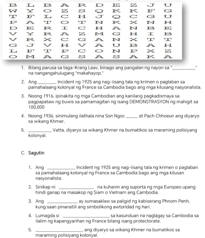  B I R D E z . J U
s Q K K F' G
w Y ξ H J  C G U
'I' E'  
P A 'I' '' N K x N H
D F: R  C H A N B F
V Y R A z M G H  B
V R x C G A N x '' 'I'
G J V H A U B A
 E' '' P C N P x z
M A G s s A K A
1. Bilang parusa sa taga-Krang Leav, binago ang pangalan ng nayon sa "_
na nangangahulugang "makahayop."
2. Ang _Incident ng 1925 ang nag-iisang tala ng krimen o paglaban sa
pamahalaang kolonyal ng France sa Cambodia bago ang mga kilusang nasyonalista.
3. Noong 1916, ipinakita ng mga Cambodian ang kanilang pagkadismaya sa
pagpapataw ng buwis sa pamamagitan ng isang DEMONSTRASYON ng mahigit sa
100,000
4. Noong 1936, sinimulang ilathala nina Son Ngoc _at Pach Chhoeun ang diyaryo
sa wikang Khmer.
5. _Vatta, diyaryo sa wikang Khmer na bumatikos sa maraming polisiyang
kolonyal.
C. Sagutin
1. Ang _Incident ng 1925 ang nag-iisang tala ng krimen o paglaban
sa pamahalaang kolonyal ng France sa Cambodia bago ang mga kilusan
nasyonalista.
2. Sinikap ni _na kuhanin ang suporta ng mga Europeo upang
hindi ganap na masakop ng Siam o Vietnam ang Cambodia.
3. Ang _ay sumasaklaw sa paligid ng kabiserang Phnom Penh,
kung saan pinanatili ang simbolikong awtoridad ng hari.
4. Lumagda si _sa kasunduan na naglagay sa Cambodia sa
ilalim ng kapangyarihan ng France bilang isang protectorate.
5. _, ang diyaryo sa wikang Khmer na bumatikos sa
maraming polisiyang kolonyal.