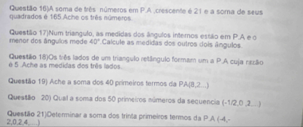 Questão 16)A soma de três números em P.A ,crescente é 21 e a soma de seus 
quadrados é 165.Ache os três números. 
Questão 17)Num triangulo, as medidas dos ângulos internos estão em P.A e o 
menor dos ângulos mede 40°.Calcule as medidas dos outros dois ângulos. 
Questão 18)Os três lados de um triangulo retângulo formam um a P.A cuja razão 
é 5.Ache as medidas dos três lados. 
Questão 19) Ache a soma dos 40 primeiros termos da PA(8,2...)
Questão 20) Qual a soma dos 50 primeiros números da sequencia (-1/2,0,2. 
Questão 21)Determinar a soma dos trinta primeiros termos da P.A (-4,-
2,0,2,4,....)