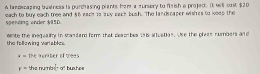 A landscaping business is purchasing plants from a nursery to finish a project. It will cost $20
each to buy each tree and $6 each to buy each bush. The landscaper wishes to keep the 
spending under $850. 
Write the inequality in standard form that describes this situation. Use the given numbers and 
the following variables.
x= the number of trees
y= the number of bushes