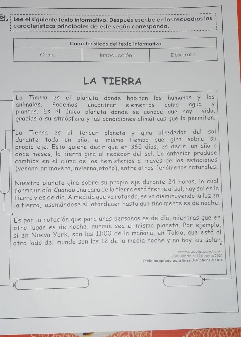 To Lee el siguiente texto informativo. Después escribe en los recuadros las 
características principales de este según corresponda. 
LA TIERRA 
La Tierra es el planeta donde habitan los humanos y los 
animales. Podemos encontrar elementos como agua Y 
plantas. Es el único planeta donde se conoce que hay vida, 
gracias a su atmósfera y las condiciones climáticas que lo permiten. 
*La Tierra es el tercer planeta y gira alrededor del sol 
durante todo un año, al mismo tiempo que gira sobre su 
propio eje. Esto quiere decir que en 365 días, es decir, un año o 
doce meses, la tierra gira al rededor del sol. Lo anterior produce 
cambios en el clima de los hemisferios a través de las estaciones 
(verano,primavera,invierno,otoño), entre otros fenómenos naturales. 
Nuestro planeta gira sobre su propio eje durante 24 horas, lo cual 
forma un día. Cuando una cara de la tierra está frente al sol, hay sol en la 
tierra y es de día. A medida que va rotando, se va disminuyendo la luz en 
la tierra, asomándose el atardecer hasta que finalmente es de noche. 
Es por la rotación que para unas personas es de día, mientras que en 
otro lugar es de noche, aunque sea el mismo planeta. Por ejemplo, 
si en Nueva York, son las 11:00 de la mañana, en Tokio, que está al 
otro lado del mundo son las 12 de la media noche y no hay luz solar. 
www.aboutespanol.com 
Consultado el 19/enero/2021 
Texto adaptado para fines didácticos MEAD. 
a