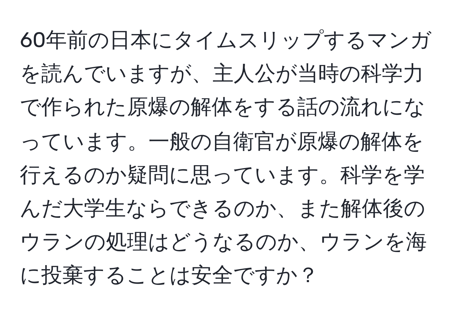 60年前の日本にタイムスリップするマンガを読んでいますが、主人公が当時の科学力で作られた原爆の解体をする話の流れになっています。一般の自衛官が原爆の解体を行えるのか疑問に思っています。科学を学んだ大学生ならできるのか、また解体後のウランの処理はどうなるのか、ウランを海に投棄することは安全ですか？