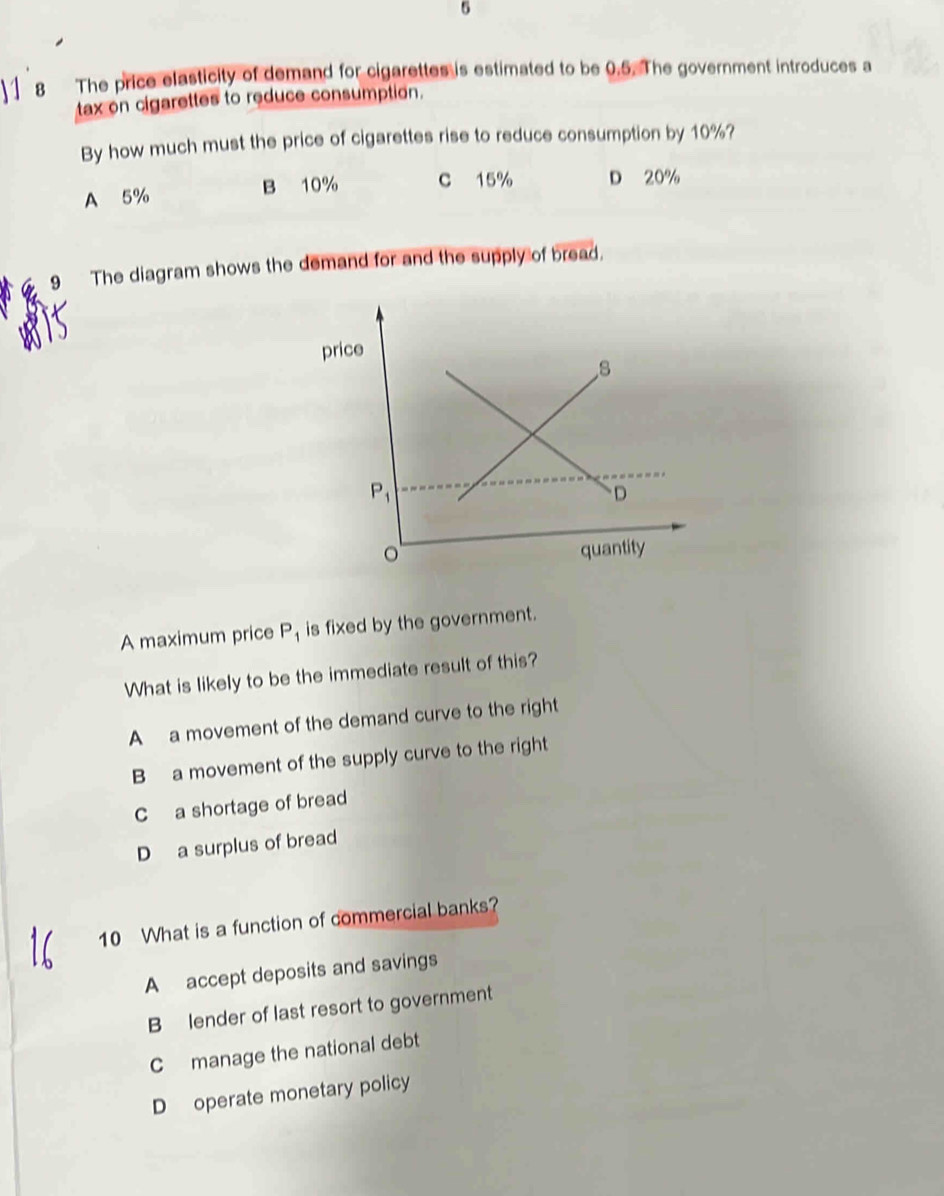 5
8 The price elasticity of demand for cigarettes is estimated to be 0.5. The government introduces a
tax on cigarettes to reduce consumption.
By how much must the price of cigarettes rise to reduce consumption by 10%?
A 5% B 10% C 15% D 20%
9 The diagram shows the demand for and the supply of bread.
A maximum price P_1 is fixed by the government.
What is likely to be the immediate result of this?
A a movement of the demand curve to the right
B a movement of the supply curve to the right
C a shortage of bread
D a surplus of bread
10 What is a function of commercial banks?
A accept deposits and savings
B lender of last resort to government
C manage the national debt
D operate monetary policy