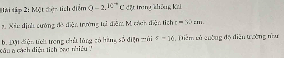 Bài tập 2: Một điện tích điểm Q=2.10^(-6)C đặt trong không khí 
a. Xác định cường độ điện trường tại điểm M cách điện tích r=30cm. 
b. Đặt điện tích trong chất lỏng có hằng số điện môi varepsilon =16. Điểm có cường độ điện trường như 
câu a cách điện tích bao nhiêu ?