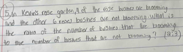 dn Kevin's rose garden, A of the lose busnes are brooming 
and the other Groses bushes are not blooming. What is 
the rato of the number of boshes that are blooming 
to the number of boshes that are not blooming? (2:3)