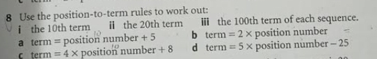 Use the position-to-term rules to work out:
i the 10th term ⅱ the 20th term ⅲ the 100th term of each sequence.
a term = position nun ber+5 b terr =2* position number
c term =4* position number +8 d tern =5* posit tion number - 25