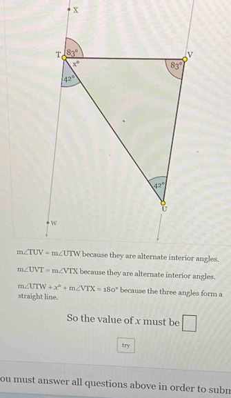 because they are alternate interior angles.
m∠ UTW+x°+m∠ VTX=180° because the three angles form a
straight line.
So the value of x must be
try
ou must answer all questions above in order to subn