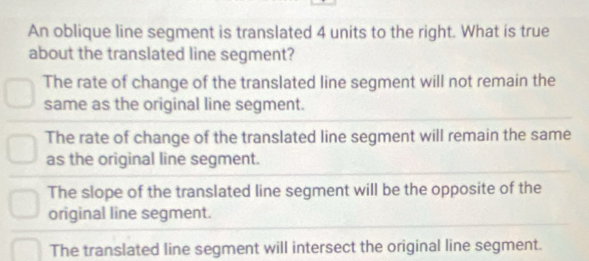 An oblique line segment is translated 4 units to the right. What is true
about the translated line segment?
The rate of change of the translated line segment will not remain the
same as the original line segment.
The rate of change of the translated line segment will remain the same
as the original line segment.
The slope of the translated line segment will be the opposite of the
original line segment.
The translated line segment will intersect the original line segment.