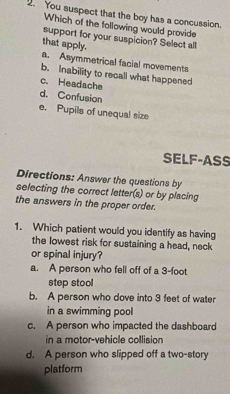 You suspect that the boy has a concussion.
Which of the following would provide
support for your suspicion? Select all
that apply.
a. Asymmetrical facial movements
b. Inability to recall what happened
c. Headache
d. Confusion
e. Pupils of unequal size
SELF-ASS
Directions: Answer the questions by
selecting the correct letter(s) or by placing
the answers in the proper order.
1. Which patient would you identify as having
the lowest risk for sustaining a head, neck
or spinal injury?
a. A person who fell off of a 3-foot
step stool
b. A person who dove into 3 feet of water
in a swimming pool
c. A person who impacted the dashboard
in a motor-vehicle collision
d. A person who slipped off a two-story
platform