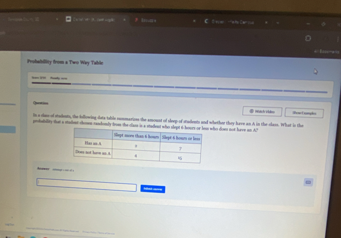 Essu= = C ③ n ts Caroul 
Bookmarks 
Probability from a Two Way Table 
Sme 2/14 funalty sore 
Question Watch Video Show Examples 
In a class of students, the following data table summarizes the amount of sleep of students and whether they have an A in the class. What is the 
probability that a student chosen randomly from the class is a studenho does not have an A? 
Answer anongt soat of a 
Suhmit Answer