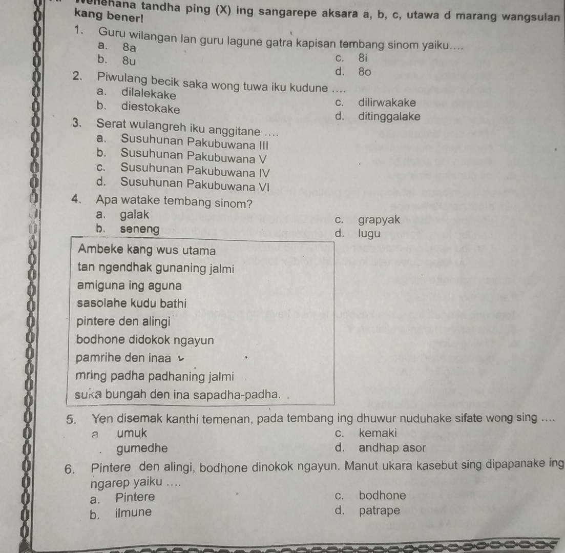 ahehana tandha ping (X) ing sangarepe aksara a, b, c, utawa d marang wangsulan
kang bener!
1. Guru wilangan lan guru lagune gatra kapisan tembang sinom yaiku....
a. 8a
b. 8u
c. 8i
d. 8o
2. Piwulang becik saka wong tuwa iku kudune ..
a. dilalekake
b. diestokake
c. dilirwakake
d. ditinggalake
3. Serat wulangreh iku anggitane …
a. Susuhunan Pakubuwana III
b. Susuhunan Pakubuwana V
c. Susuhunan Pakubuwana IV
d. Susuhunan Pakubuwana VI
4. Apa watake tembang sinom?
a. galak c. grapyak
b. seneng d. lugu
Ambeke kang wus utama
tan ngendhak gunaning jalmi
amiguna ing aguna
sasolahe kudu bathi
pintere den alingi
bodhone didokok ngayun
pamrihe den inaa 
mring padha padhaning jalmi
suka bungah den ina sapadha-padha.
5. Yen disemak kanthi temenan, pada tembang ing dhuwur nuduhake sifate wong sing ....
a umuk c. kemaki
gumedhe d. andhap asor
6. Pintere den alingi, bodhone dinokok ngayun. Manut ukara kasebut sing dipapanake ing
ngarep yaiku ....
a. Pintere c. bodhone
b. ilmune d. patrape