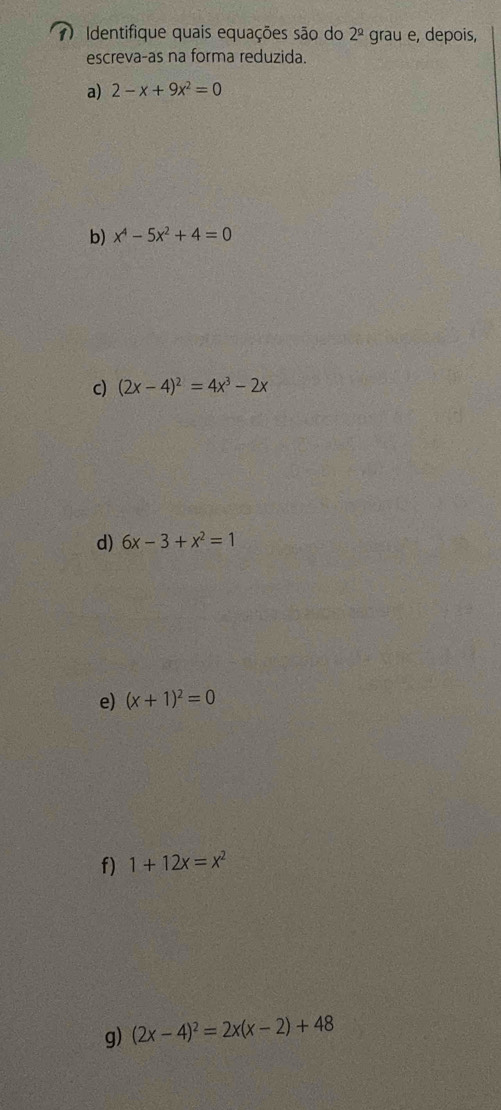 Identifique quais equações são do 2^(_ circ) grau e, depois, 
escreva-as na forma reduzida. 
a) 2-x+9x^2=0
b) x^4-5x^2+4=0
c) (2x-4)^2=4x^3-2x
d) 6x-3+x^2=1
e) (x+1)^2=0
f) 1+12x=x^2
g) (2x-4)^2=2x(x-2)+48