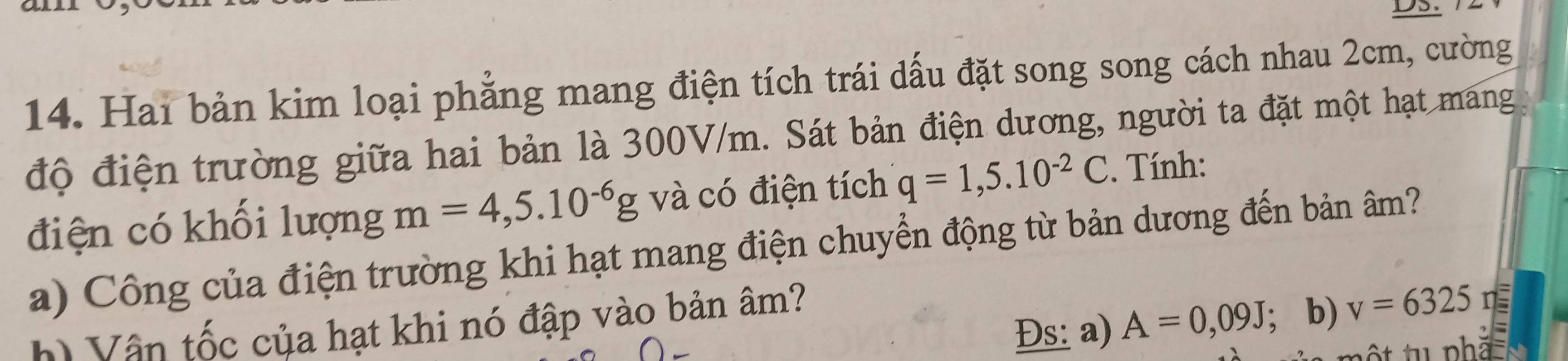 Hai bản kim loại phẳng mang điện tích trái dấu đặt song song cách nhau 2cm, cường 
độ điện trường giữa hai bản là 300V/m. Sát bản điện dương, người ta đặt một hạt mang 
điện có khối lượng m=4,5.10^(-6)g và có điện tích q=1,5.10^(-2)C. Tính: 
a) Công của điện trường khi hạt mang điện chuyển động từ bản dương đến bản âm? 
Đs: a) A=0,09J; b) v=6325 n 
h) Vận tốc của hạt khi nó đập vào bản âm?